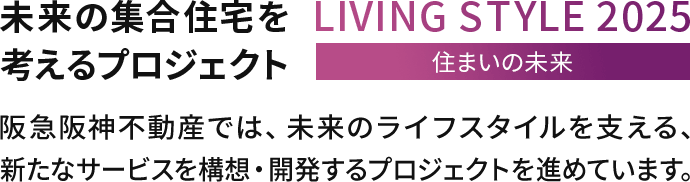 未来の集合住宅を考えるプロジェクトLIVINGSTYLE2025住まいの未来阪急阪神不動産では、未来のライフスタイルを支える、新たなサービスを構想・開発するプロジェクトを進めています。